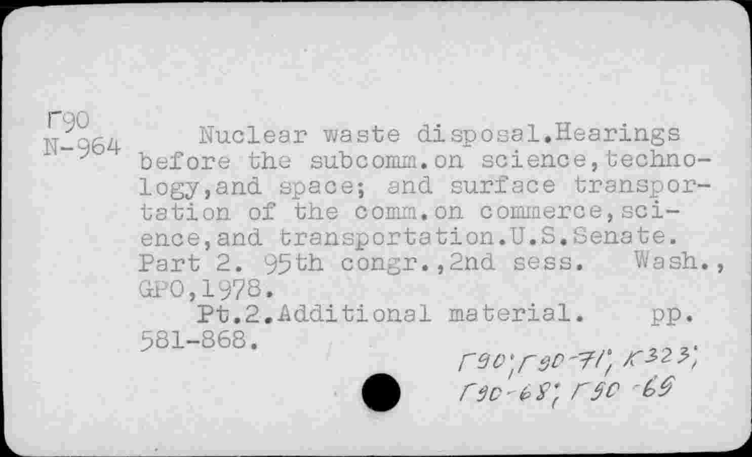 ﻿r90 N-964
Nuclear waste disposal.Hearings before the subcomm.on science,technology, and space; and surface transportation of the comm.on commerce,science, and transportstion.U.S.Senate. Part 2. 95th congr.,2nd sess. Wash. GPO,1978.
Pt.2.Additional material. pp. 581-868.	.